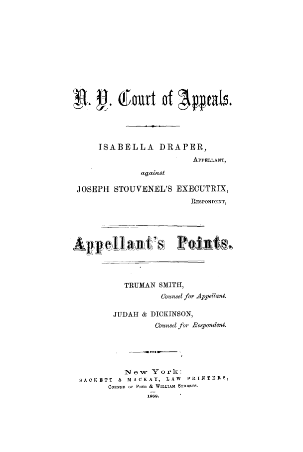 handle is hein.trials/abjj0001 and id is 1 raw text is: ISABELLA DRAPER,
APPELLANT,
JOSEPH STOUVENEL'S EXECUTRIX,
RESPONDENT,
Appe     h 11'a     P o i Rt
TRUMAN SMITH,
Counsel for Affellant.
JUDAH & DICKINSON,
Counsel for R-espondent.
New York:
SACKETT  &  MACKAY, LAW  PRINTERS,
CORNER OF PINE & WILLIAM STREETS.


