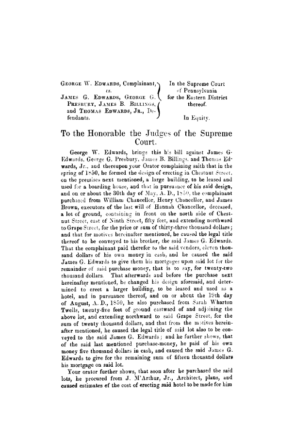 handle is hein.trials/abjx0001 and id is 1 raw text is: GEORGE W. EDWARDS, Complainant,      In the Supreme Court
VS.                      of Pennsylvania
JAMES -G. EDWARDS, GEORGE G.  for the Eastern District
PRESBURY, JAMES B. BILLINGS, )             thereof.
and THOMAS EDWARDS, JR., De-j
fendants.                      I         In Equity.
To the Honorable the Judges of the Supreme
Court.
George W. Edwards, brings this bs bill against James G.
Edwards, Ge,:rge G. Presbury, JaLnus B. Billings and Thorn: Ed-
wards, Jr., and thereupon your Orator complaining saith that in the
spring of 1>-50, he formed the design of erecting in Chestnut Street,
on the premises next mentioned, a large building, to be leased and
used for a boarding house, and that in pursuance of his said design,
and on or about the 30th day of May, A. D., 1<., the complainant
purehas<d from William Chancellor, Henry Chancellor, and James
Brown, executors of the last will of Hannah Chancellor, deceased,
a lot of ground, cntainingz in front on the north side of Chest-
nut Street, east of Ninth Strt-t, fifty feet, and extending northward
to Grape Street, for the price or sum of thirty-three thousand dollars;
and that for motives hereinafter mentioned, he caused the legal title
thereof to be conveyed to his brother, the said James G. Edwards.
That the complainant paid therefor to the said vcndors, eleren thou-
sand dollars of his own money in cash, and he caused the said
James G. Edwards to give them his mortgage- upon said lot for the
remainder of said purchase money, that is to say, for twenty-two
thousand dollars. That afterwards and before the purchase next
hereinafter mentioned, he changed his design aforesaid, and deter-
mined to erect a larger building, to be leased and used as a
hotel, and in pursuance thereof, and on or about the luth day
of August, A. D., 1S.50, he also purchased from Sarah Wharton
Twells, twenty-five feet of ground eastward of and adju-,ining the
above lot, and extending northward to said Grape Street, for the
sum of twenty thousand dollars, and that from the m-'tives herein-
after mentioned, he caused the legal title of said lot also to be con-
veyed to the said James G. Edwards ; and he further shAows, that
of the said last mentioned purchase-money, he paid of his own
money five thousand dollars in cash, and caused the said James G.
Edwards to give for the remaining sum of fifteen thousand dollars
his mortgage on said lot.
Your orator further shows, that soon after he purchased the said
lots, he procured from J. M['Arthur, Jr., Architect, plans, and
caused estimates of the cost of erecting said hotel to be made for him


