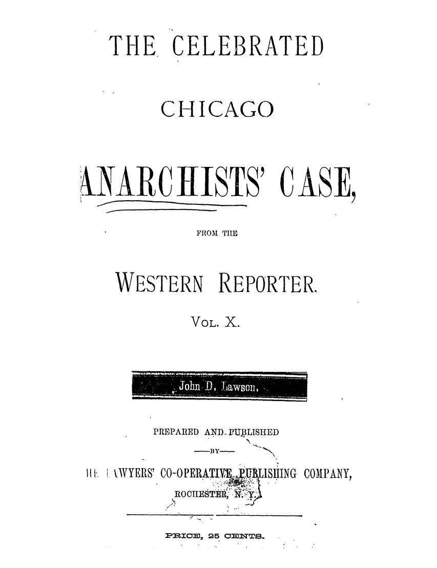 handle is hein.trials/abjz0001 and id is 1 raw text is: THE CELEBRATED
CHICAGO
kNARCHISTS' CASE,
FIROM 'TILE
WESTERN REPORTER,
VOL. X.

PREPARED AND... PUJPLISHED

-BY--

I!i. VWYERS' CO-OPERATIV4E.,UlISlHING COMPANY,
.1-. 0  IE T 9.

P~IO5J,25 03DST-s.

Sohn .'D .1'Jawsbil

k


