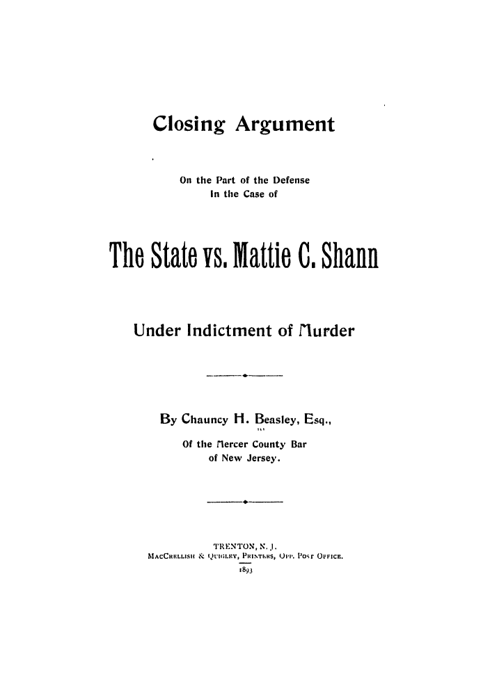 handle is hein.trials/abkt0001 and id is 1 raw text is: Closing Argument
On the Part of the Defense
In the Case of
The State vs, lattie C, Shann
Under Indictment of lurder
By Chauncy H. Beasley, Esq.,
Of the tlercer County Bar
of New Jersey.
TRENTON,N.j.
MACCRILLI-511 &  QI;tlRl , PIINThINS,  I'.  Posr OpFFcI .


