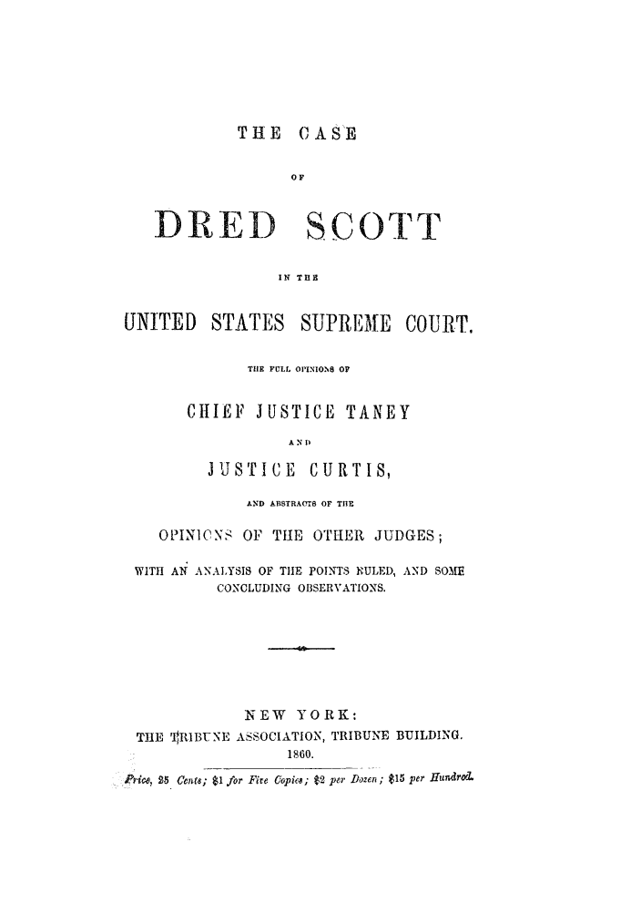 handle is hein.trials/abkw0001 and id is 1 raw text is: THE CASE

OF
DRED SCOTT
IN TUE
UNITED STATES SUPRE ME COURT.

THE FULL OPINIONS OF
CHIEF JUSTICE TANEY
A N 1)
JUSTICE CURTIS,

AND ABSTRAMtS OF THE
OPINICNS OF THlE OTHER JUDGES;
WITH AN ANALYSIS OF THE POINTS RULED, AND SOME
CONCLUDING OBSERVATIONS.
NEW YORK:
THE ' RIBUNE ASSOCIATION, TRIBUNE BUILDING.
1860.
Price, 25 Cern; $1 for Fire Gopia; $2 per Dozert; $15 per Huldrod.


