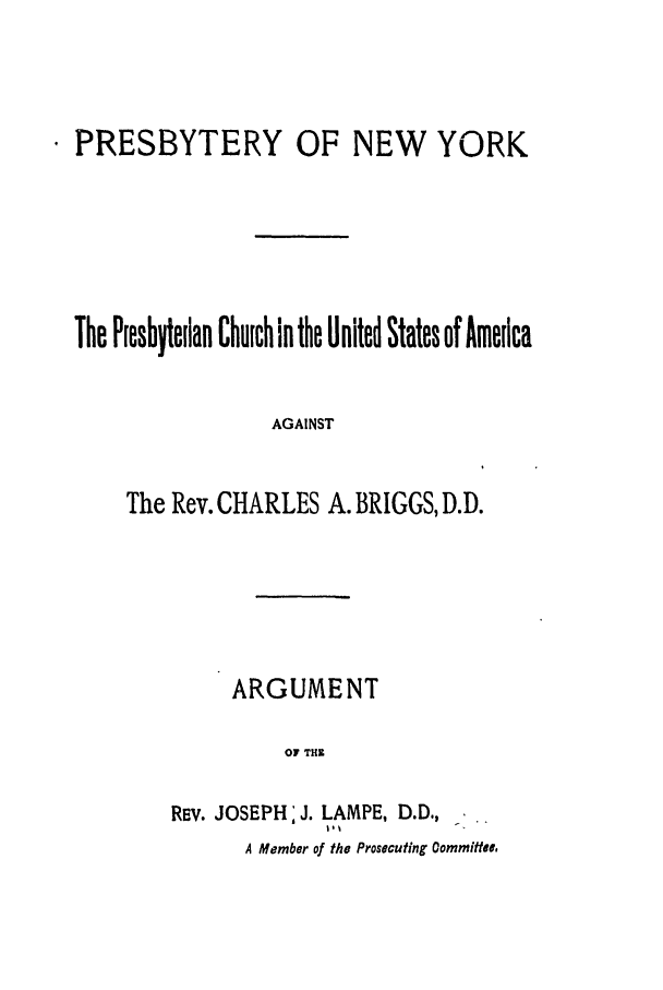 handle is hein.trials/ablq0001 and id is 1 raw text is: PRESBYTERY

OF NEW YORK

The Presbyteilan Church in the United States of America
AGAINST
The Rev. CHARLES A. BRIGGS, D.D.

ARGUMENT
OF THE
REv. JOSEPH: J. LAMPE, D.D.,
A Member of the Prosecuting Committee,


