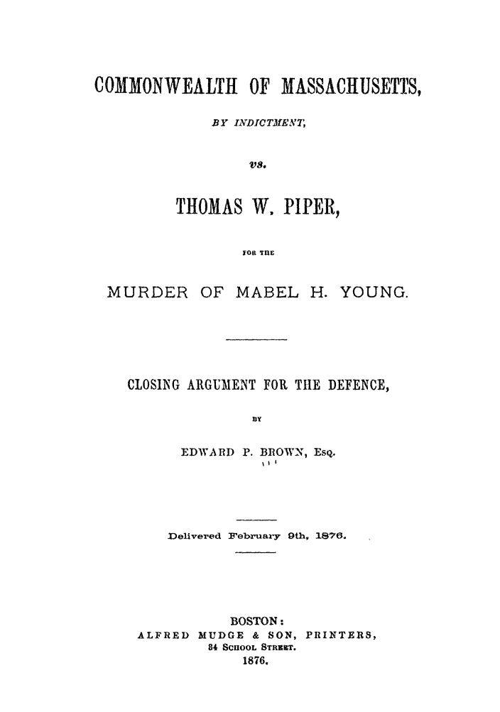 handle is hein.trials/ablu0001 and id is 1 raw text is: COMMONWEALTH OF MASSACHUSETTS,
BY INDICTMEANT,
THOMAS W. PIPER,
yol Irnl

MURDER

OF MABEL

H. YOUNG.

CLOSING ARGUMENT FOR THE DEFENCE,
By
EDWARD P. BRtOWN, Eso,.
i11

Delivered February 9th, 1876.
BOSTON:
ALFRED MUDGE & SON, PRINTERS,
84 SCHOOL STRUT.
1876.


