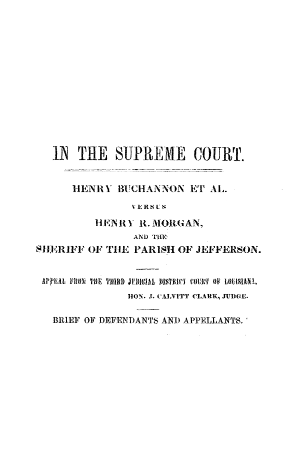handle is hein.trials/ablx0001 and id is 1 raw text is: IA THE SUPREME COURT.
IIENRY BUCHANNON ET AL.
VERS UK
HENR I R. MORGAN,
AND THE
SHER1IFF OF TIlE PARISH OF JEFFERSON.
AlPjEMl FRON~ THE I1TIRD JUD)VIAL U1MThii' COURTI (IF LOUIU1kNA,
liON .1. (AIVIT CLARK, JUDGE.
BRIEF OF DEFEI-DANTS AND APPELLANTS.


