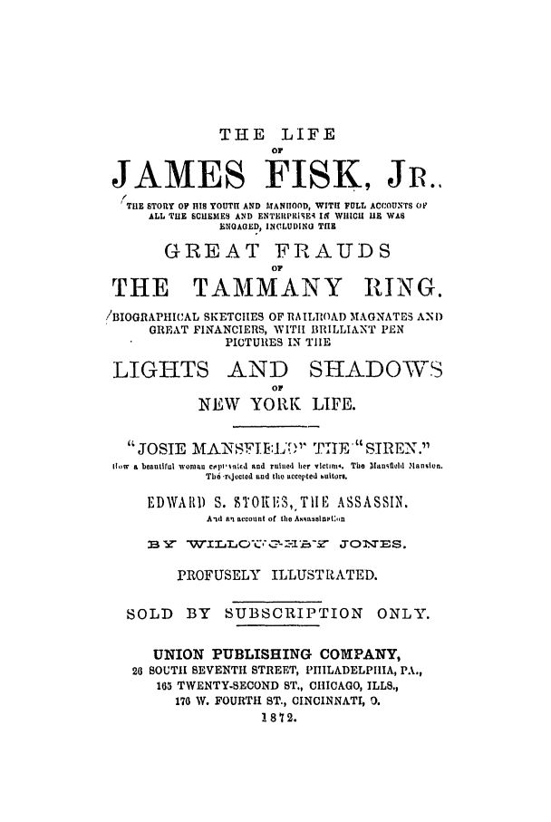 handle is hein.trials/abme0001 and id is 1 raw text is: THE LIFE
OF
JAMES FISK, Jm.
THE STORY OF HIS YOUTH AND MANHOOD, WITH FULL ACCOUNTS OF
ALL THE SCUEMES AND ENTERPRISE4- IN WHICH U1  WAS
ENGAGED, INCLUDING THE
GREAT FRAUDS
OF
THE TAMMANY RING.
/BIOGRAPHICAL SKETCIIES OF RA ILROAD 'MAGNATES AN D
GREAT FINANCIERS, WITI BRILLIANT PEN
PICTURES IN TIE
LIGHTS AND SHADOVS
NEW    YORK LIFE.
JOSIE MANSFIIE:L'[; TIIFI SIREN.
lhow  a beautiful woman copi-ina'd and ruined her vIctim.  The Uanslel .Hansion.
Tbd rtjocted and the accepted uitors.
EDWARD S. 9TOIlS, ,TIlE ASSASSIN.
A.d an account of the Ameassinta.n
PROFUSELY ILLUSTRATED.
SOLD    BY  SUBSCRIPTION        ONLY.
UNION PUBLISHING COMPANY,
20 SOUTH SEVENTH STREET, PHILADELPHIA, PA.,
165 TWENTY-SECOND ST., CHICAGO, ILLS.,
170 W. FOURTH ST., CINCINNATI, 0.
1872.


