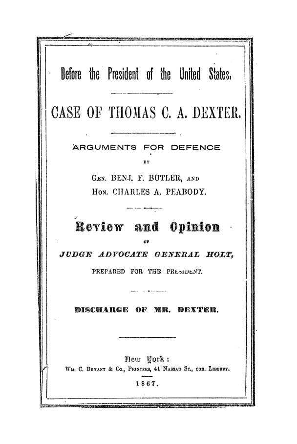handle is hein.trials/abmf0001 and id is 1 raw text is: Before the President of the United States.
CASE OF THOMAS C. A. DEXTER.
ARGUMENTS FOR         DEFENOE
BY
GEN. BEN.J. F. BUTLER, AN D
HoN. CHARLES A. PEABODY.
R-eview and Opinion
ov
JUDGE ADVOCATE       GEN.ERAL HOLT,
PREPARED FOR THE PRIWItD.NT,
DISGECURGE OF      .   DEXTER.
new Iorh:
Wm. C. BPYANT & CO-) P.TERs, 41 NAssAv ST., con. Lnm3Er.
1867.


