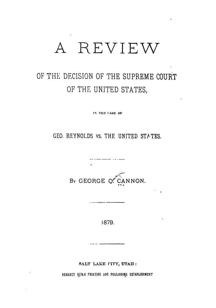 handle is hein.trials/abmh0001 and id is 1 raw text is: A

REVIEW

OF THE DECISION OF THE SUPREME COURT
OF THE UNITED STATES,
IN  r,  ASA   OF
GEO, REYNOLDS vs. THE UNITED STATES.
By GEORGE QCANNON.
f..

1879.

SALT LAKE, CIY, uTAI :

DESLV.T \EE.%V PRHING AND PUBLISIIIIkG ESTABLISHMENT


