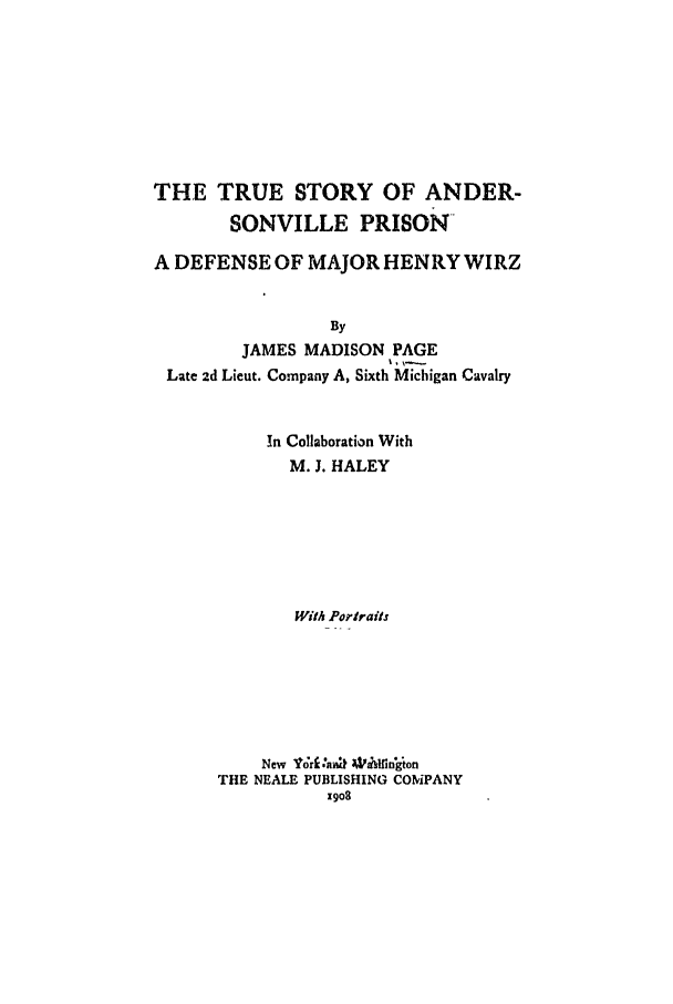 handle is hein.trials/abml0001 and id is 1 raw text is: THE TRUE STORY OF ANDER-
SONVILLE PRISON
A DEFENSE OF MAJOR HENRY WIRZ
By
JAMES MADISON PAGE
Late 2d Lieut. Company A, Sixth Michigan Cavalry

In Collaboration With
M. J. HALEY
With Porrats

New Va;rli-ak W'Ahidigon
THE NEALE PUBLISHING COMPANY


