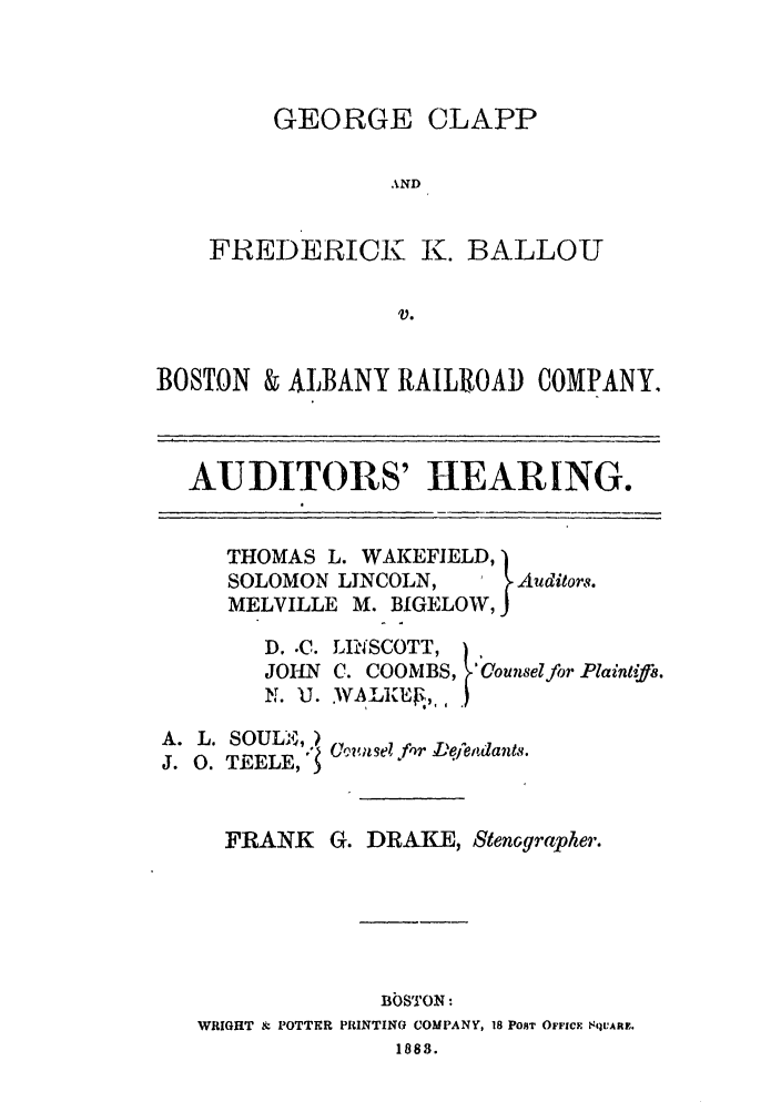 handle is hein.trials/abmo0001 and id is 1 raw text is: GEORGE CLAPP
AND
FREDERICK K. BALLOU
V.

BOSTON & ALBANY RAILROAD COMPANY,
AUDITORS' HEARING.

THOMAS L. WAKEFIELD,
SOLOMON LINCOLN,  I Auditors.
MELVILLE M. BIGELOW,

D. .C.
JOHN
N. U.

L~lhfSCOTT,)
C. COOMBS, 'Counselfor Plaintifs.
.wALK., *)

A. L. SOULS,)
J. 0. TEELE,1

FRANK G. DRAKE, Stenographer.
BbSTON:
WRIGHT i POTTER PRINTING COMPANY, 18 POST OFFICF SqUARE.
1883.

Comwnle!fr L'elfendants.


