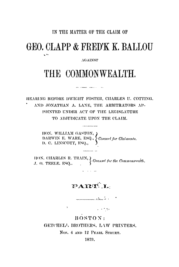 handle is hein.trials/abmp0001 and id is 1 raw text is: IN THE MATTER OF THE CLAIM OF

GEO. CLAPP & FRED'K K. BALLOU
AGCAINST E H
TtIE COMMON WEALTH,

III ,ARI N(- BEFORE I)WIG I IT FOSIEH, CHARLES U. C'O'I'ING.
ANID JONATIIAN A. LANE, TilE ARBITRATORS Al'-
I'OENTED UNI)IR ACT OF TIHE L,GISLATUiE
TO ADJUDICATE UPON TIE CLAIM.
lION. WILLIAM ( A,'ON, )
I),HVIN  E. WARE, ESQ.,  Cr.ms'l.fr GCuihtwis,.
LINSCfO-r , E(.
1I[(0N.      ItIARLIS  H. ThRAIN, )
T. C. TEELE.  .,        .,              .

G,T( 'HEL ,

BOSTON :
III( T11 ERS, L \W'~ PR! NTEIR,.

Nos. ,I AND 12 PE.ARL S'rj1ET.
1879.


