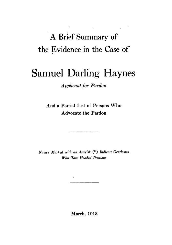 handle is hein.trials/abmq0001 and id is 1 raw text is: A Brief Summary of
the Evidence in the Case of'
Samuel Darling Haynes
Applicant.for Pardon
And a Partial List of Persons Who
Advocate the Pardon
Names Marked with an Asterisk (*) Indicate Gentlemen
Who tray, Fcbaded Petitions

March, 1918


