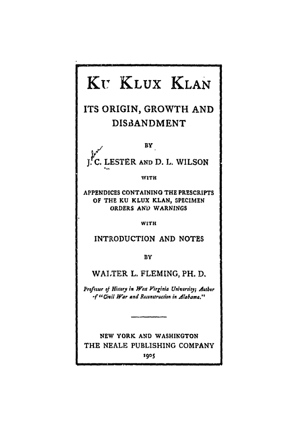 handle is hein.trials/abmy0001 and id is 1 raw text is: Ku KLUX KLAN
ITS ORIGIN, GROWTH AND
DISAANDMENT
BY
j. C. LESTER AND D. L. WILSON
WITH
APPENDICES CONTAINING THE PRESCRIPTS
OF THE KU KLUX KLAN, SPECIMEN
ORDERS AND WARNINGS
WITH
INTRODUCTION AND NOTES
BY
WAITER L. FLEMING, PH. D.
Prof1sur oJ History its Win Virginia Univority; dutbor
Cf  1ViI Iar and Rimonitruction in Alaoma.
NEW YORK AND WASHINGTON
THE NEALE PUBLISHING COMPANY
1905



