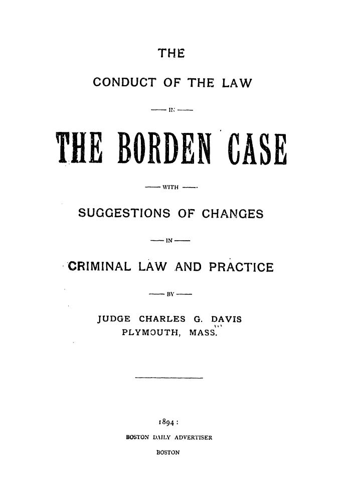handle is hein.trials/abnc0001 and id is 1 raw text is: THE
CONDUCT OF THE LAW
iE BORDEN
-WITH -
SUGGESTIONS OF CHANGES

-IN-
CRIMINAL LAW AND PRACTICE
- BY-
JUDGE CHARLES G. DAVIS
PLYMOUTH, MASS.
1894:
BOSTON DAILY ADVERTISER
13OSTON

TI

iE


