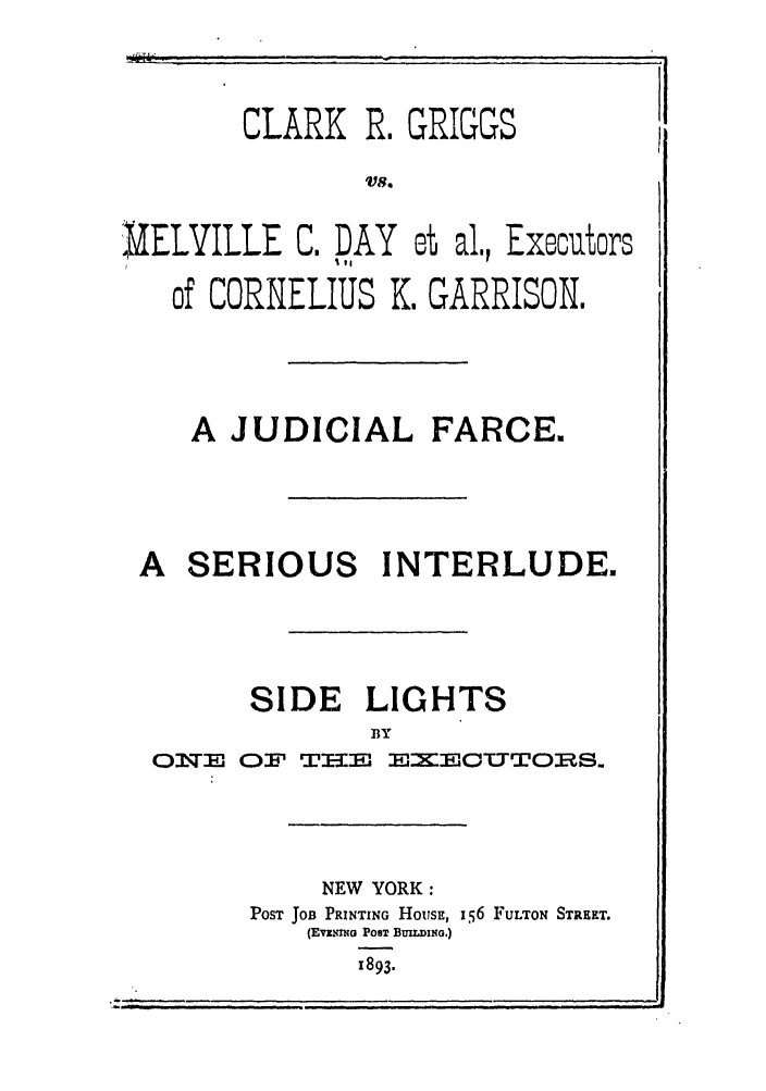 handle is hein.trials/abnd0001 and id is 1 raw text is: CLARK R. GRIGGSI
VS.
UELVILLE C. DAY et al., Executors
of CORNELIUS I. GARRISON.

A JUDICIAL FARCE.
A SERIOUS INTERLUDE.
SIDE LIGHTS
BY
OJT   O r T--i'i MIMXEIOTTTORltS.

NEW YORK:
POST JOB PRINTING HousE, i56 FULTON STREET.
(EvzNmO POST BuIDo.)
1893.


