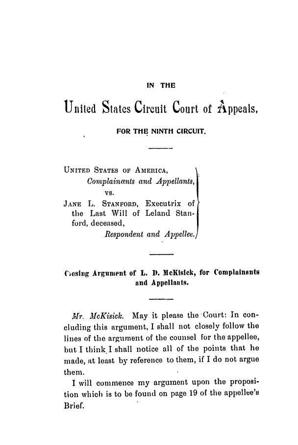 handle is hein.trials/abnj0001 and id is 1 raw text is: IN THE

Ulnited States Circuit Court of Appeals,
FOR THE NINTH CIRCUIT.
UNITED STATES OF AMiERICA,
Complainants and Appellants,
VS.
JANE L. STANFORD, Executrix of
the Last Will of Leland Stan-
ford, deceased,
Respondent and Appellee.)
Coslig Argument of L. 1). McKisick, for Complainants
and Appeilaiits.
Mr. McKisicle. May it please the Court: In con-
cluding this argument, I shall not closely follow the
lines of the argument of the counsel for the appellee,
hut I think I shall notice all of the points that he
made, at least by reference to them, if I do not argue
them.
I will commence my argument upon the proposi-
tion which is to be found on page 19 of the appellee's
Brief.


