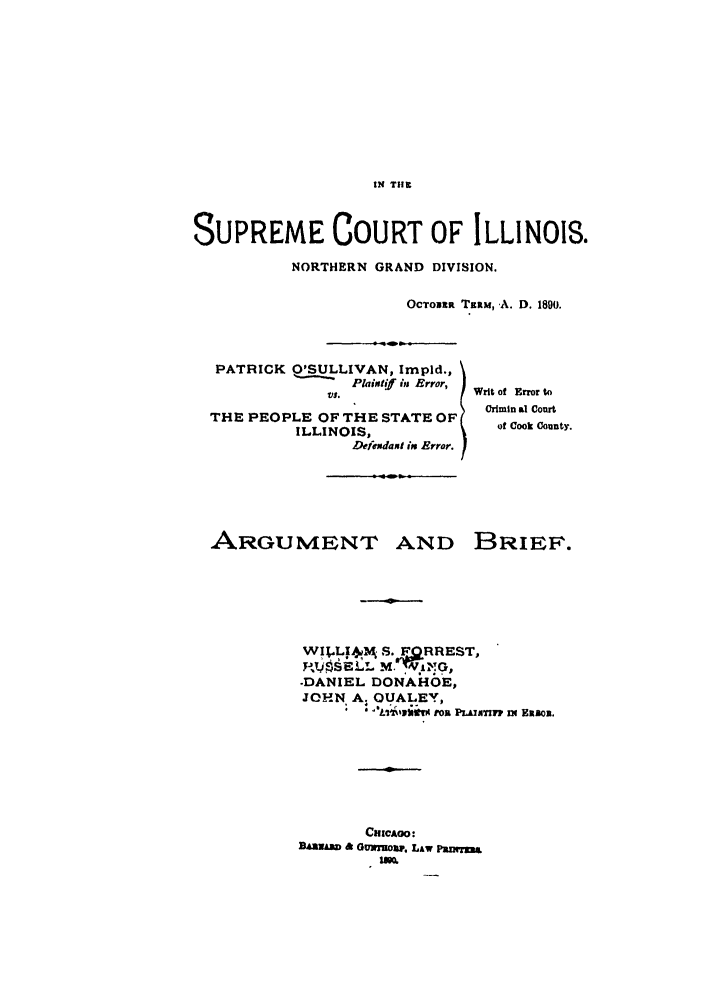 handle is hein.trials/abny0001 and id is 1 raw text is: IN Tilt

SUPREME COURT OF ILLINOIS.
NORTHERN GRAND DIVISION.
OCTOuzf TiRM, ,A. D. 1800.
PATRICK O'SULLIVAN, Impid.,
,  Plaintif ins Error,
  t.          Writ of Error to
Crimin al Court
THE PEOPLE OF THE STATE OF
ILLINOIS,            of Cook County.
Defesdaxi in Error.

ARGUMENT AND

BRIEF.

WILp1 S. FORREST,
-DANIEL DONAHOE,
JOHN A, OUALEY,
tos PLAIAITZp nE E&IBo1.
CrncAoo:
B&~A~5 G & Gm %ow,, LAW Paxrna
UKo


