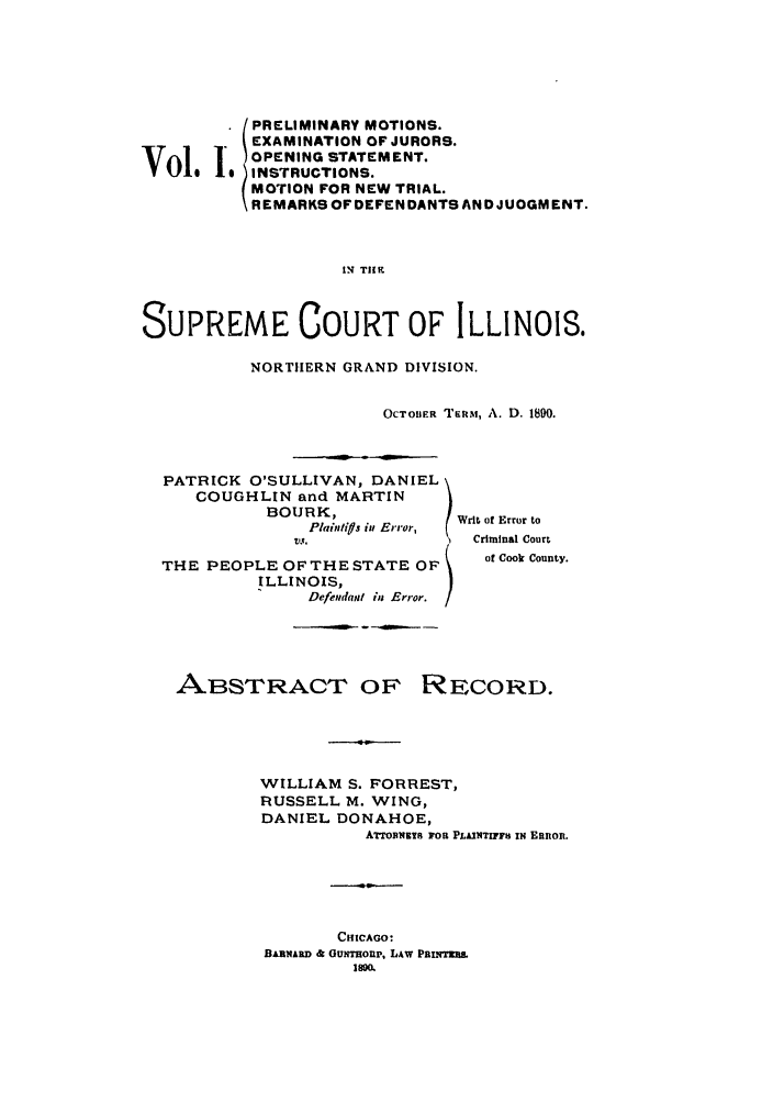 handle is hein.trials/aboa0001 and id is 1 raw text is: PRELIMINARY MOTIONS.
EXAMINATION OF JURORS.
OPENING STATEMENT.
Vol.1      o.,oo...
V   I  INSTRUCTIONS.
MOTION FOR NEW TRIAL.
REMARKS OF DEFENDANTS AND JUDGMENT.
IN Tit 9
SUPREME COURT OF ILLINOIS.

NORTIIERN GRAND DIVISION.
OCTOBER TERM, A. D. 1890.

PATRICK O'SULLIVAN, DANIEL
COUGHLIN and MARTIN
BOUJRK,
Plain/ij in Error,
VW.
THE PEOPLE OFTHE STATE OF
ILLINOIS,
Defendant ij Error.

Writ of Error to
Criminal Court
of Cook County.

-~- --~--

ABSTRACT OF

RECORD.

WILLIAM S. FORREST,
RUSSELL M. WING,
DANIEL DONAHOE,
ATTomiuiys FOR PLAINTIFFIS IN Etninon.
CHICAGO:
BARNARD &; GUNmoup, LAW Pani.m
I8M


