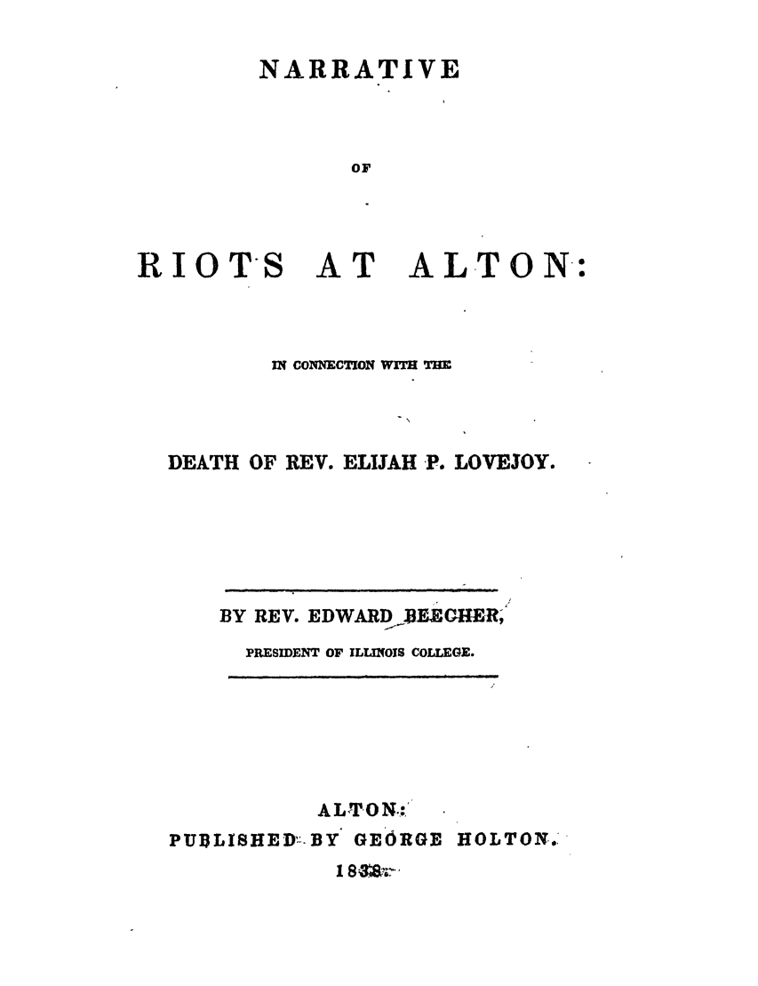 handle is hein.trials/abof0001 and id is 1 raw text is: NARRATIVE
OF

RIOTS

AT

ALTON:

IN CONNECTION WITH THE
DEATH OF REV. ELIJAH -P. LOVEJOY.
BY REV. EDWARD BEEGHER,9
PRESIDENT OF ILLINOIS COLLEGE.
ALTO N.,'
PUBLISHEDR-BY GEORGE HOLTON.


