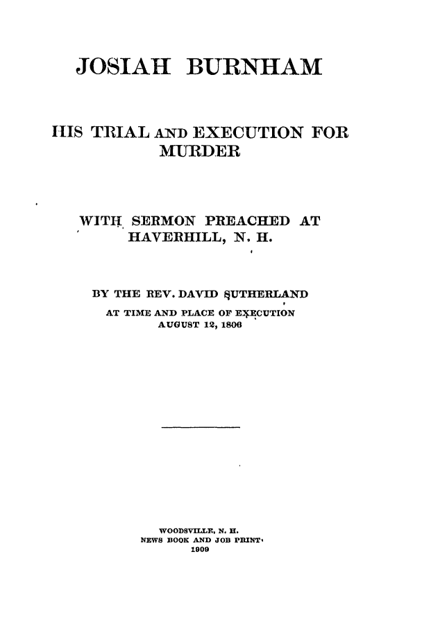 handle is hein.trials/abol0001 and id is 1 raw text is: JOSIAH BURNHAM

IIS TRIAL

AND EXECUTION FOR
MURDER

WITH, SERMON PREACHED AT
HAVERHILL, N. H.
BY THE REV. DAVID §UTHERLAND
AT TIME AND PLACE OF E ECUTION
AUGUST 12, 1806
WOODSVILLE, N. H.
NEWS BOOK AND JOB PEINT,
1909


