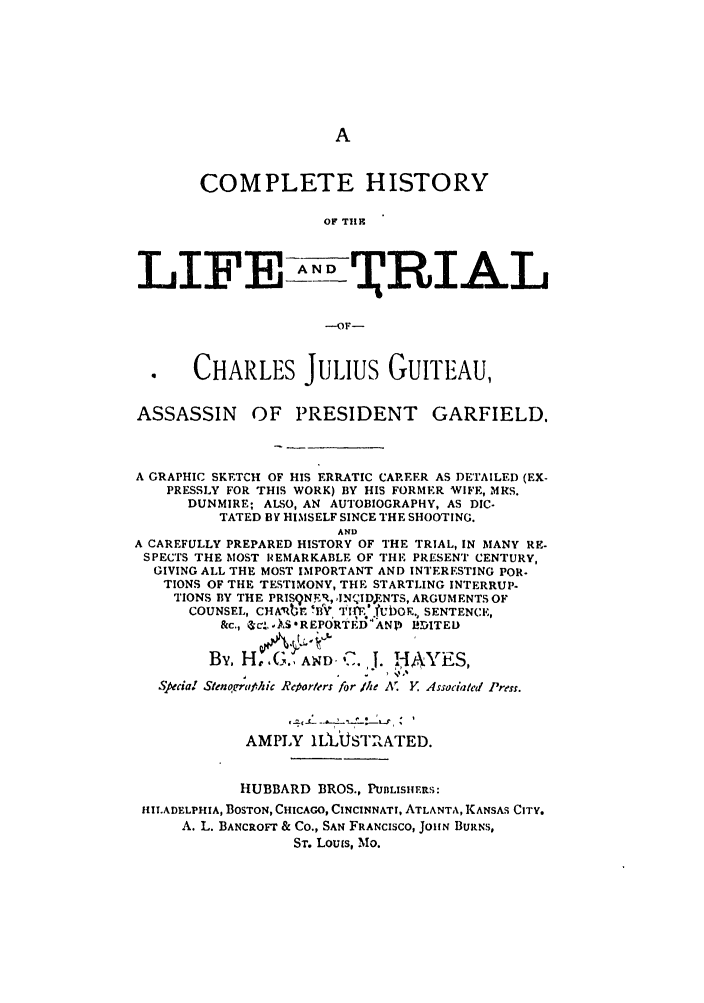 handle is hein.trials/aboq0001 and id is 1 raw text is: COMPLETE HISTORY
OF TI1I
LIF  A RTIAL
---OF-
CHARLES Juius GuITEAU,
ASSASSIN OF PRESIDENT GARFIELD.
A GRAPHIC SKETCH OF HIS ERRATIC CAREER AS DETAILED (EX-
PRESSLY FOR THIS WORK) BY HIS FORMER WIFE, MRS.
DUNMIRE; ALSO, AN AUTOBIOGRAPHY, AS DIC.
TATED BY HIMSELF SINCE THE SHOOTING.
AND
A CAREFULLY PREPARED HISTORY OF THE TRIAL, IN MANY RE-
SPECTS THE MOST REMARKABLE OF THE PRESENT CENTURY,
GIVING ALL THE MOST IMPORTANT AND INTERESTING POR.
TIONS OF THE TESTIMONY, THE STARTLING INTERRUP
TIONS BY THE PRISqNER, ,IN' IDNTS, ARGUMENTS OF
COUNSEL, CHA'bE -!'IV I;f.'.tLbOK. SENTENCE,
&c.,  &-,, ),S*REPORTED FANP IDITED
By. HoG., AD- 'J. iJ. ,AYES,
Spedal Stenorratic R parlers for 1he A' Y. Associaled Press.
AMPLY WLbUSThATED.
HUBBARD BROS., PUBLISHERS:
HILADELPHIA, BOSTON, CHICAGO, CINCINNATI, ATLANTA, KANSAS CITY.
A. L. BANCROFT & Co., SAN FRANCISCO, JOHN BURNS,
ST. Louis, Mo.


