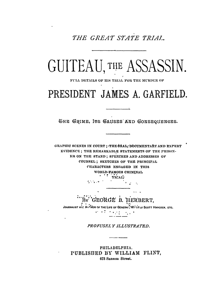 handle is hein.trials/abor0001 and id is 1 raw text is: THE GREAT STATE TRIAL.
GUITEAU, TIHE ASSASSIN.
FULh, DI'TAILS OF 1114 TRIAL FOi TI1E MIWIF OF
PRESIDENT JAMES A. GARFIELD.
65HE GR IME, IMS GAUSES'AND GONSEQULENGES.
GRAPHIC SCENES IN COURT ; -THE OMALl WCUMENTAtY AND EXPERT
EVIDENCE ; THE REMARKABLE BTATEMENTS OF TIlE I'RISON-
Elt ON TIE STAND; SPEECHES AND ADDRESSES OF
COUNSEL; SKETCHES OF TIE PRINCIPAL
CIARACTERS ENGAGED IN THIS
WORLD-FAMOUS CRIMINAL
*    E,      7   8. E
JOURNALIST AN.C A',bOR OF THE LIFE OF GENERAIT 'vvFrVLO SCOTT HANCOCK. ETC.
PROFUSEL Y ILLUSTRATED.
PIIILADELPIITA.
PUBLISHED BY WILLIAM         FLINT,
623 Sansom Stroot.


