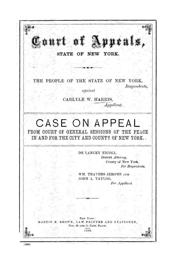 handle is hein.trials/abou0001 and id is 1 raw text is: -STATE OF NEW YORK.

THE PEOPLE OF THE STATE OF NEX

CARLYLE W. HARRIIS,
A p~41c't.

CMA
R0i UOURT
FN AND F0

ON APPE

T 0f GENERAL SESSIONS OF I
R THE CITY AND COUNTY Of NI

DE LANCEY NICOLL,
Distelt Attorn
County vf
F.

V YORK,
Iespoiden ts,
AL
PHE PEACE
Ew YORoK,
yf,
New York,
r Re~pondents.

WM. TRAVERS JEROME li'TD
JOHN 1. TAI LOiR,
Fmr Appellaiit.

NEw Yo  :
MARTIN B. BROWN, LkW PRTNTER AND STA O1NER,
N-. 49 AND 51 PARK PLAr
0                    1892.

' E


