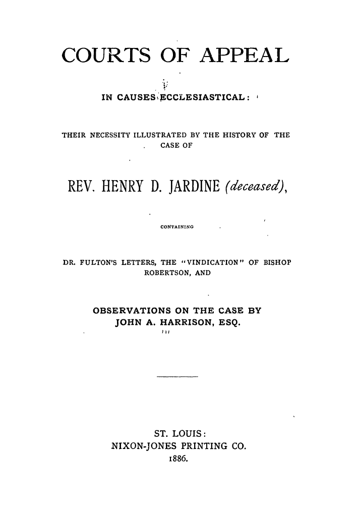 handle is hein.trials/abow0001 and id is 1 raw text is: COURTS OF APPEAL
IN CAUSES )CCLESIASTICAL:
THEIR NECESSITY ILLUSTRATED BY THE HISTORY OF THE
CASE OF
REV. HENRY D. JARDINE (deceased),
CONTAIN!NG

DR. FULTON'S LETTERS, THE VINDICATION OF BISHOP
ROBERTSON, AND
OBSERVATIONS ON THE CASE BY
JOHN A. HARRISON, ESQ.
Ill

ST. LOUIS:
NIXON-JONES PRINTING CO.
1886.


