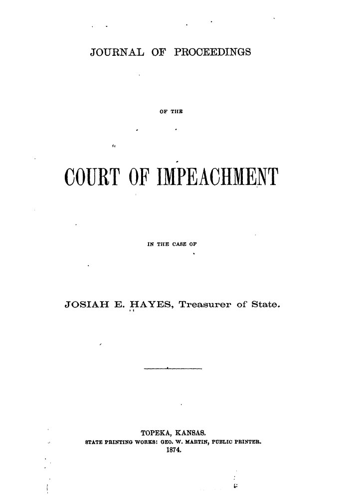 handle is hein.trials/aboy0001 and id is 1 raw text is: JOURNAL OF

PROCEEDINGS

OF TUIR
COURT OF IMPEACHMENT
IN THE CASE OF
JOSIAH E. HAYES, Treasurer of State.
TOPEKA, KANSAS.
STATE PRINTING WORKS: GEO. W. MARTIN, PUBLIC PRINTER.
1874.


