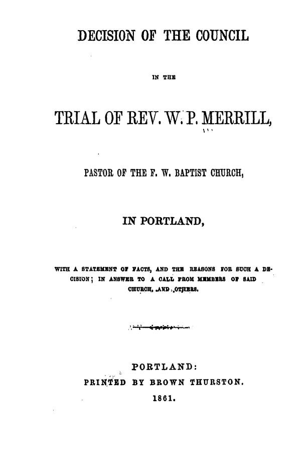handle is hein.trials/abql0001 and id is 1 raw text is: DECISION OF THE COUNCIL
IN THE
TRIAL OF REV. W. P. MERRILL,

PASTOR OF THE F. W. BAPTIST CHURCH,
IN PORTLAND,
WITH A STATEMENT 01 FACTS, AND THE REASONS FOR SUCH A DN-
CISION  IN ANSWER TO A CALL FROM MEMBERS 07 SAID
OHUECIL IAvg .OTJER8.
PORTLAND:
PRINTED     BY BROWN THURSTON.

1861.


