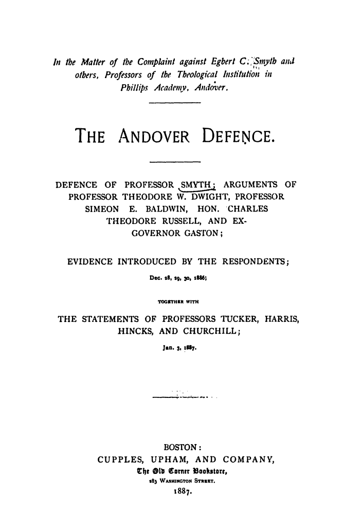 handle is hein.trials/abqo0001 and id is 1 raw text is: In the Matter of the Complaint against Egbert C. 'Smytb and
others, Professors of the Theological Institution in
Phillips Academy, And;over.
THE ANDOVER DEFENrCE.
DEFENCE OF PROFESSOR SMYTH      ARGUMENTS OF
PROFESSOR THEODORE W. DWIGHT, PROFESSOR
SIMEON   E. BALDWIN, HON. CHARLES
THEODORE RUSSELL, AND EX-
GOVERNOR GASTON;
EVIDENCE INTRODUCED BY THE RESPONDENTS;
Dec. 28, sg, 3o, iS86;
TOGETHER WITH
THE STATEMENTS OF PROFESSORS TUCKER, HARRIS,
HINCKS, AND CHURCHILL;
Jan. 3, 237.

BOSTON:
CUPPLES, UPHAM, AND COMPANY,
the ill (Tomtr 3ookmasto,
283 W~mnimmN  mrir.
1887.


