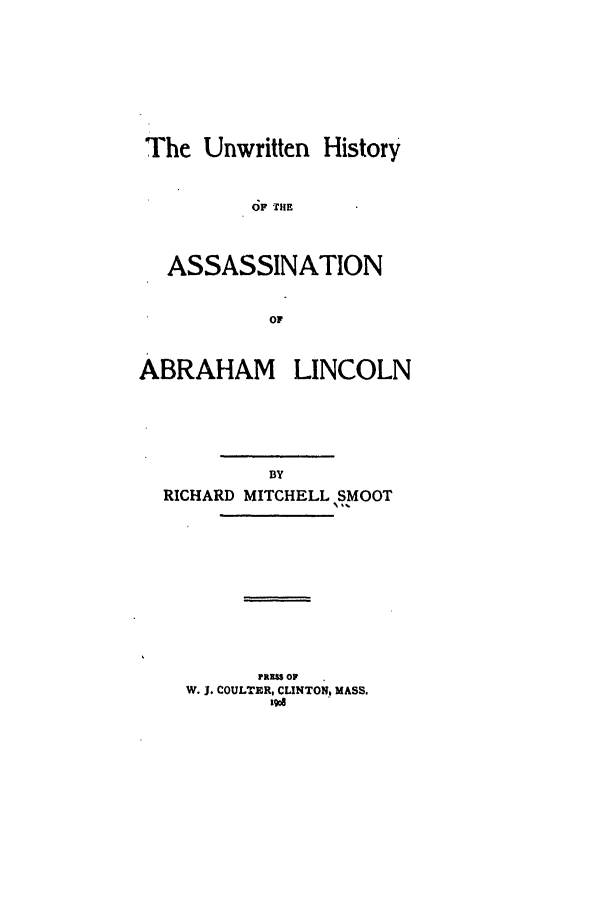 handle is hein.trials/abqq0001 and id is 1 raw text is: The Unwritten History
OF THE
ASSASSINATION
OF
ABRAHAM LINCOLN

RICHARD MITCHELL SMOOT
PREU OF
W. J. COULTERt CLINTON, MASS.
Rgod


