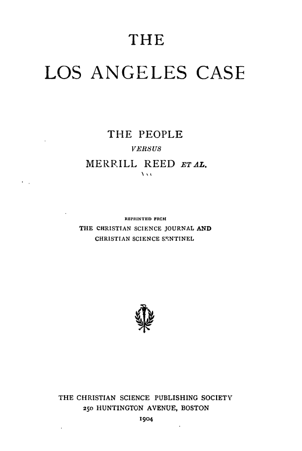 handle is hein.trials/abqv0001 and id is 1 raw text is: THE
LOS ANGELES CASE
THE PEOPLE
VERS US
MERRILL REED ETAL.

REPRINTED FRCI
THE CHRISTIAN SCIENCE JOURNAL AND
CHRISTIAN SCIENCE S!, NTINEL
THE CHRISTIAN SCIENCE PUBLISHING SOCIETY
250 HUNTINGTON AVENUE, BOSTON
1904


