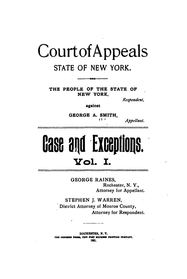 handle is hein.trials/abrf0001 and id is 1 raw text is: CourtofAppeals
STATE OF NEW      YORK.
THE PEOPLE OF THE STATE OF
NEW YORK,
Respondent,
against
GEORGE A. SMITH,
 '   Appellant.
Gase aRd Exceplin0s
Vol. I.
GEORGE RAINES,
Rochester, N, Y.,
Attorney for Appellant.
STEPHEN J. WARREN,
District Attorney. of Monroe County,
Attorney for Respondent.
IIOOHEBTR , N. Y.
Tax OKNmE Palm Tax P    ImB PPJNIiH OOUPAI.
1901.


