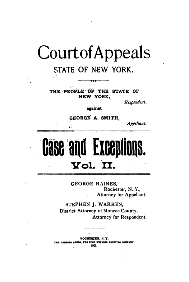 handle is hein.trials/abrf0002 and id is 1 raw text is: Courtof Appeals
STATE OF NEW      YORK.
THE PEOPL O   THE STATE OF
NEW YORK,
Respondent,
against
GEORGE A. SMITH,
Appellant.
Calse al ExoepflOIs.
Vol. II.
GEORGE RAINES,
Rochester, N. Y.,
Attorney for Appellant.
STEPHEN J. WARREN,
District Attorney of Monroe County,
Attorney for Respondent.
tOCHKSTDZ, N. Y.
ram amu vx2,a Txx mmS upm Pznnzyo ComPAH.
.


