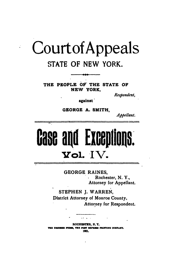 handle is hein.trials/abrf0004 and id is 1 raw text is: Courtof Appeals
STATE OF NEW YORK.
THE PEOPLE Ok' THE STATE OF
NEW YORK,
Respondent,
against'
GEORGE A. SMITH,
Appellant.
case aad Exaeplious.
VoL. IV.
GEORGE RAINES,
Rochester, N. Y.,
Attorney for Appellant.
STEPHEN J. WARREN,
District Attorney of Monroe County,
Attorney for Respondent.
ROH1SUR, N. Y.
y9 migSM  MO, WE PCW aiM. MuM110 COMPAMT.
Io1.


