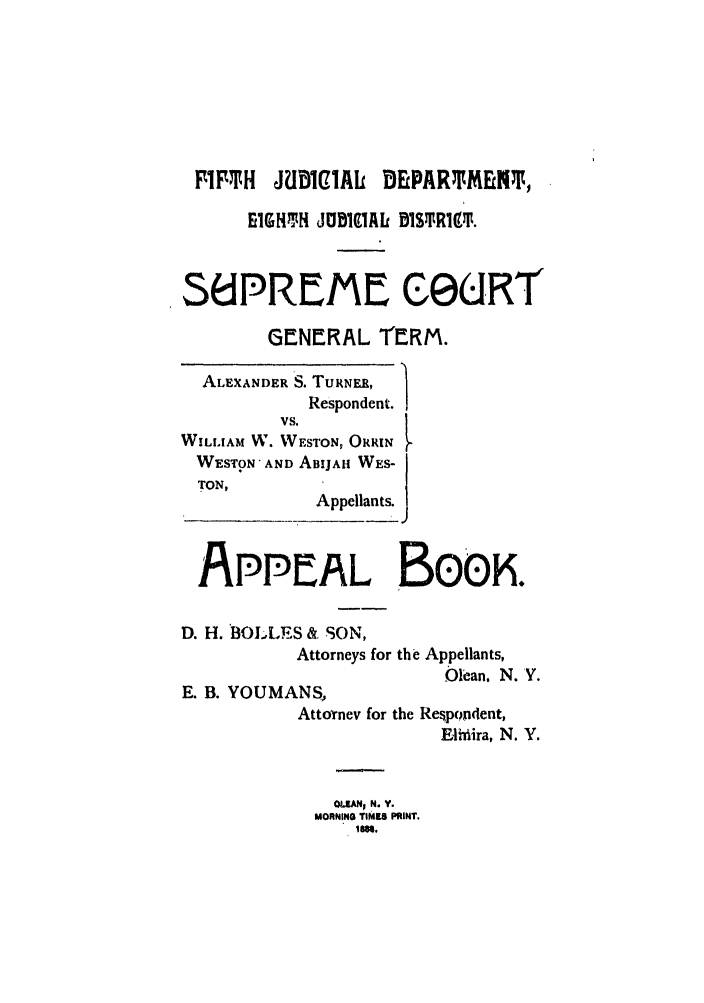 handle is hein.trials/abrp0001 and id is 1 raw text is: FIFTH JUD1I91AL DEPARTMENT,
EIGHTH JUDIMA DISSRI19$.
S6lPREME OGURT
GENERAL ThRM.
ALEXANDER S. TURNER,
Respondent.
VS.
WILLIAM W. WESTON, ORRIN
WESTON AND ABIJAH WES-
TON,
Appellants.
APPPEAL BoEK.
D. H. BOLLES & SON,
Attorneys for the Appellants,

E. B. YOUMANS,
Attornev for

Olean. N. '.
the Respondent,
Eljhiira, N. Y.

OLFAN; N. Y.
MORNING rIM.8 PRINT.
Im.


