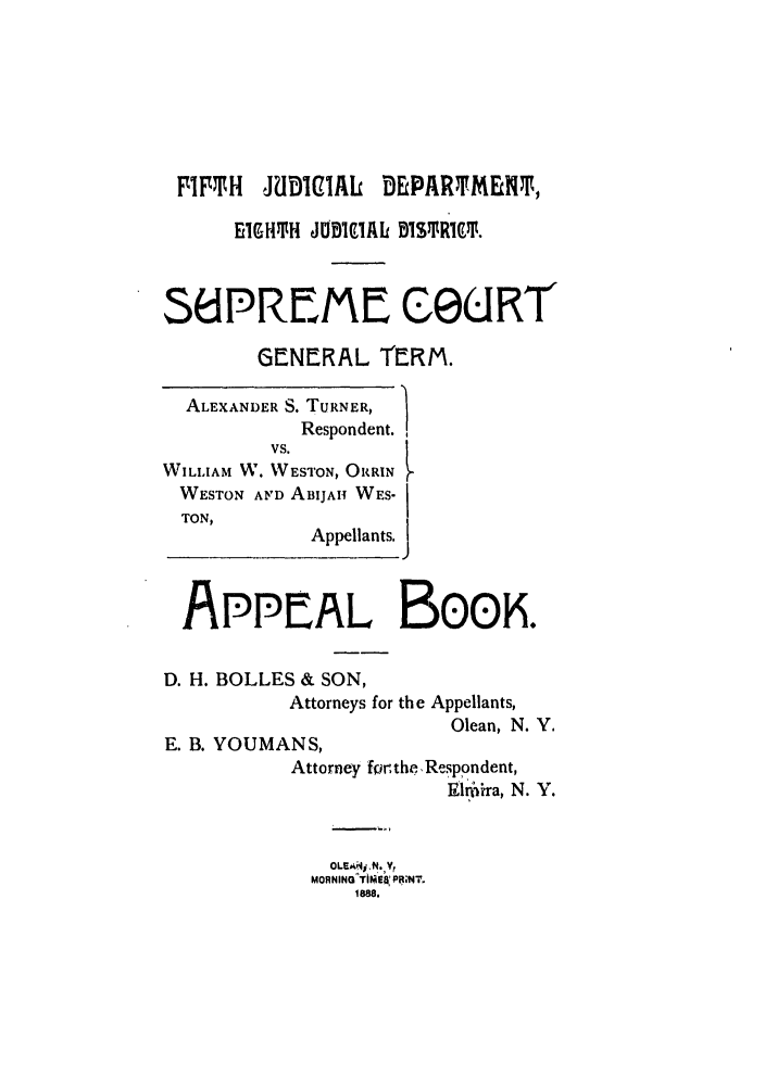 handle is hein.trials/abrp0002 and id is 1 raw text is: FIFTH     JUDICIAL     DEPARTME T$,
EIGHT1H JOBIC1AL  BSTPR19t.
36PREME CeURT
GENERAL TERM.
ALEXANDER S. TURNER,
Respondent.
vs.
WILLIAM W. WESTON, ORRIN
WESTON AF'D ABIJAH WES-
TON,
Appellants.
APPEAL BooK.
D. H. BOLLES & SON,
Attorneys for the Appellants,
Olean, N. Y.
E. B. YOUMANS,
Attorney for. the. Respondent,
lm.ira, N. Y.
MORNING TIMEaRPS;NT.
1888.



