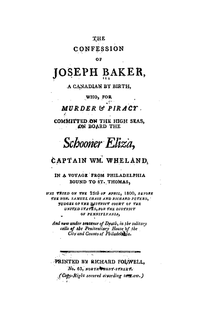 handle is hein.trials/abru0001 and id is 1 raw text is: EE
CONFESSION
OF
JOSEPH BAKER9
.A CA.NADIAN BY BIRTH,
WHO, FOR
MURDER & PIRACr,
COMMITTED ON THE HIGH SEAS,
*   ON BO4RD THE
Scbooner Eiza,
tAPTAIN WM. WHiEL AND,
IN & VOYAGE'FROP PHILADELPHIA
BOUND TO S.T. THOMAS2
IrAI E TYD ON r  25th OF APRIL  1800, AK FORT
TiE RION. SAMUEL CHASE AND RICHARD PEERS,
.IUDGXS OF TOKE WS2''Ric7 C0UR2 OF TUE
UINI ED SrAAS, FOR VHE DISTRICT
-,     OF PENSTLVAJ ,2
And nowa ander entence of Deatb, in she solitary
cil: of. .;be Penitentiary Hous5 bf the
City-and Couwy of Pbiladel~la.
.7INTED BM RICRARD FO WELLj
'No  , , w  'JWo rdi,, .
ft~y.Right secitred acuording tdomaiv.)


