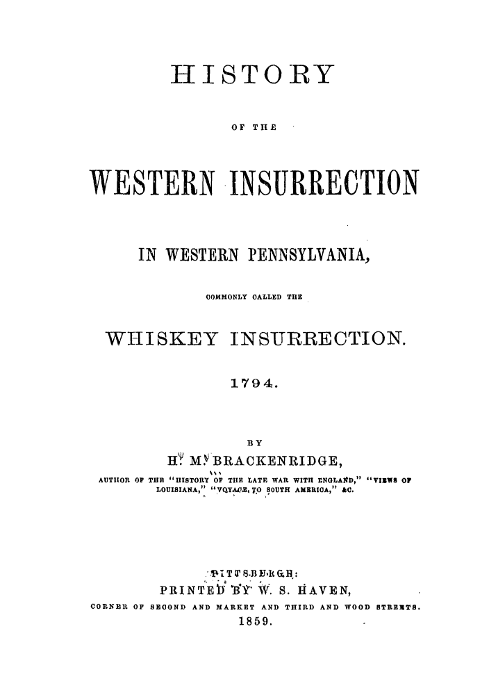 handle is hein.trials/abrw0001 and id is 1 raw text is: HISTORY
OF THE
WESTERN INSURRECTION

IN  WESTERN      PENNSYLVANIA,
COMMONLY CALLED THE
WHISKEY INSURRECTION.
1794.
BY
H.T MY-BRACKENRIDGE,
AUTHOR OF THE HISTORY OF THE LATE WAR WITH ENGLAfD, VIEWS OF
LOUISIANA, VqY.ACETO SOUTH AMERICA, &C.

.' 14T &' 8., Edt Gh :
PRINTEI Y 'B' W. S. HiAVEN,
CORNER OP SECOND AND MARKET AND THIRD AND WOOD STREETS.
1859.


