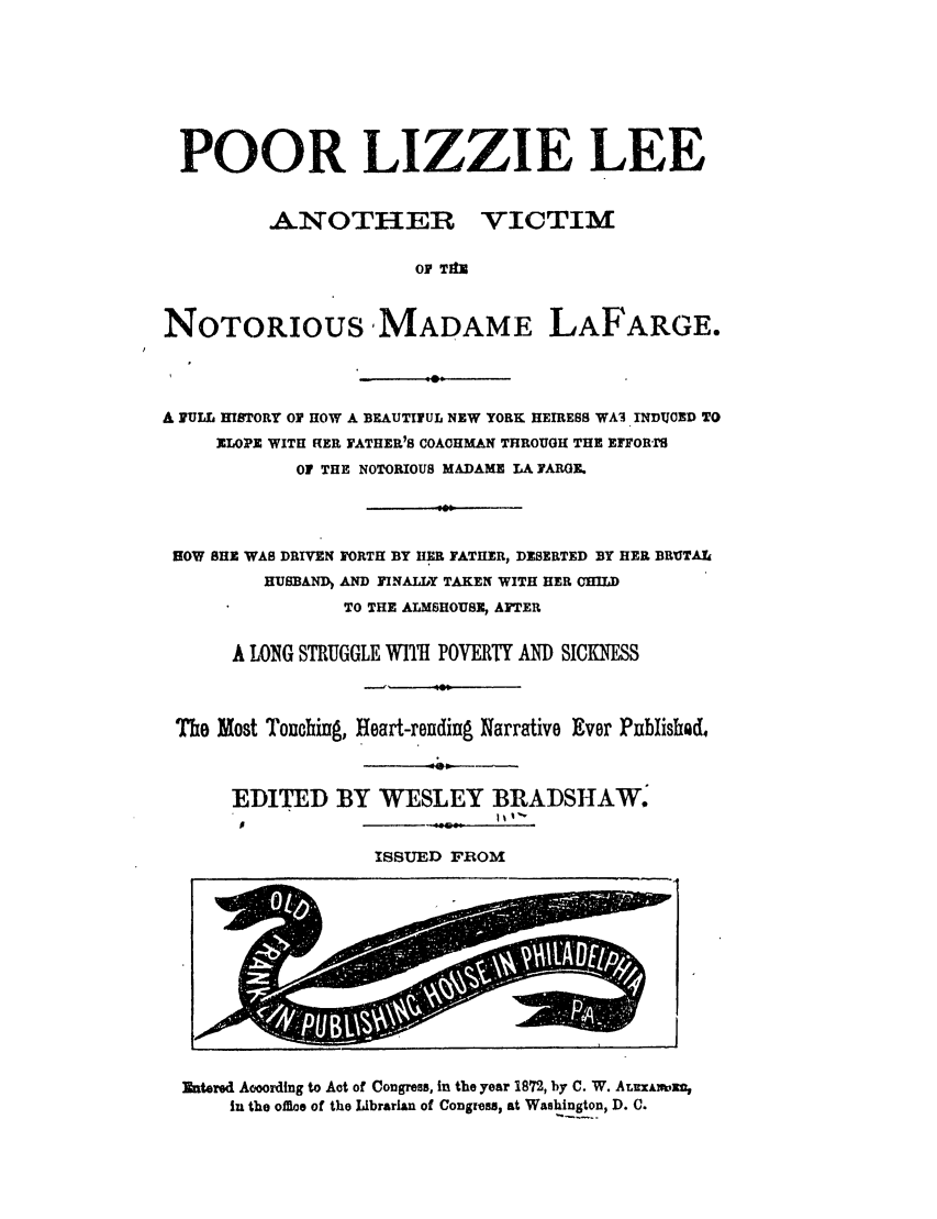 handle is hein.trials/abrx0001 and id is 1 raw text is: POOR LIZZIE LEE
ANOTHER VICTIM
OF Tft
NOTORIOUS MADAME LAFARGE.

A PULL HISTORY OF HOW A BEAUTIFUL NEW YORK HEIRESS WA3 INDUCED TO
ELOPE WITH HER FATHER'S COACHMAN THROUGH THE EFFOR'IS
OF THE NOTORIOUS MADAME LA YARGE.
HOW SHE WAS DRIVEN FORTH BY HER FATHER, DESERTED BY HER BRUTAt
HUSBAND) AND FINALLY TAKEN WITH HER CHILD
TO THE ALMSHOUSZ, AFTER
A LONG STRUGGLE WI1h POVERTY AND SICKNES
Tho Most Touching, Heart-rending Narrative Ever Pnblished.
EDITED BY WESLEY BRADTSHAW.
ISSUED FROm

Entered Aooording to Aot of Congress, in the year 1872, by C. W. ALUXAI Wm
in the offioe of the Librarian of Congress, at Washington, D. C.


