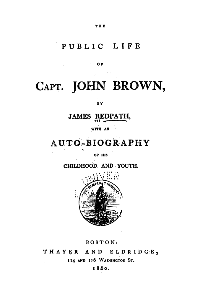 handle is hein.trials/absg0001 and id is 1 raw text is: TH

PUBLIC

LIFE

 - OF

CAPT.

JOHN BROWN,

BY
JAMES REDPATH,
~ttf -

AUT0,.BIOGR-APHY
OF HIS
CHILDHOOD. AND YOUTH.
,$ i  I 9 I

BOSTON:

'rHAYER

AND  ELDRIDGE)

114 A4D 1 16 WASHINGTON ST.
1 8.6o.


