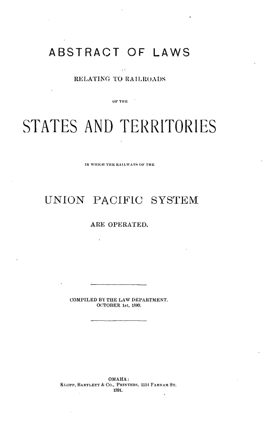 handle is hein.trials/abslwter0001 and id is 1 raw text is: 








     ABSTRACT OF LAWS



          RELATING TO RAILROADS



                 SS TERI




STATES AND TERRITORIES


        IN WHICH(1 THE RAI LWAYS, OF THE






UNION PACIFIC SYSTEM



         ARE OPERATED.













     COMPILED BY THE LAW DEPARTMENT.
          OCTOBER 1st, 1890.












            OMAHA:
   Kraopp, BARTLETT & CO., PRINTERS, 1114 FARNAM ST.
             1891.


