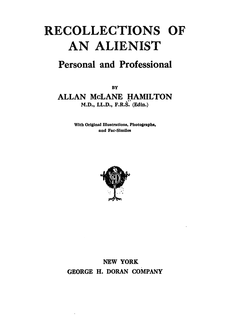handle is hein.trials/absn0001 and id is 1 raw text is: RECOLLECTIONS OF
AN ALIENIST
Personal and Professional
BY
ALLAN McLANE HAMILTON
M.D., LL.D., F.R.S. (Edin.)

With Original Illustrations, Photographs,
and Fac-Similes

NEW YORK
GEORGE H. DORAN COMPANY


