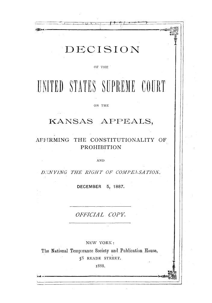 handle is hein.trials/absu0001 and id is 1 raw text is: DECISION
OF THE
UNITED STATES SUPRE'IE COURT
ON THE

KANSAS

APPEALS,

AFFIRMING THE CONSTITUTIONALITY OF
PROHIBITION
AND
Dft.N YING THE RIGHT OF COM'PEA SA TON.

DECEMBER 5, 1887.

OFF[CIA L

COPY.

NEW   YORK:
The National Temp3rance Society and Publication House,
5S READE STREET.
1888.
bi4


