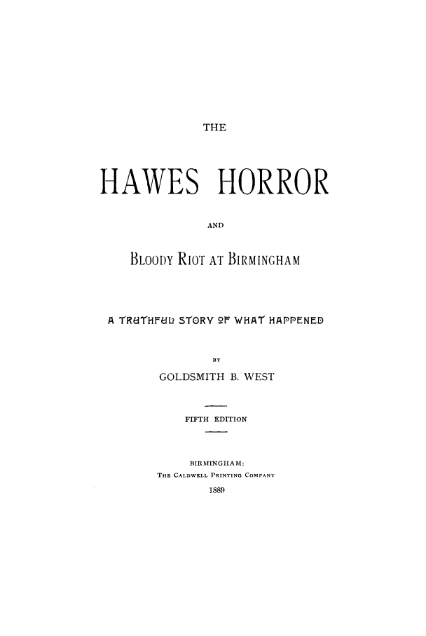 handle is hein.trials/abtf0001 and id is 1 raw text is: THE

HAWES HORROR
AND
BLOODY RIOT AT BIRMINGHAM

A TRdTHFedL STORY 2F WHAT HAPPENED
BY
GOLDSMITH B. WEST

FIFTH EDITION
BIRMINGHAM:
THE CALDWELL PRINTING COMPANY
1889


