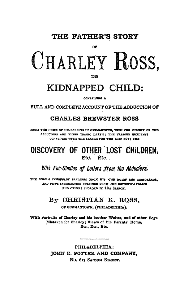 handle is hein.trials/abtk0001 and id is 1 raw text is: THE FATHER'S STORY
of
CHARLEY ROSS,
THE
KIDNAPPED CHILD:
CONTAIM14N A
FULL AND COMPLETE ACCOUNT OF THE ABDUCTION OF
CHARLES BREjWSTER ROSS
FROM Til IfOUE OF HIS PARENTS IN GWLgAITOWH, WIT-H 1 TUR S UI O THU
ADDUCrORS AND THEIR TRGIC DIATH THE VARIOUS INCIDBNT
CONN)E4Cr WITH TUE SEARCH NOR T  iEOT BOY; 2183
DISCOVERY       OF   OTHER     LOST    CHILDREN,
E~d. Xnu4 .
With fae-Similes of Letters from the Abduckr
THE VIHOL, I R.fLUv ].Ilt biRi Pl.kOH 'if 'OWNr AIOT  wm  OfM  A
AND PRO)I 1*IORMATION OBTAINU) FRO31 &719 11 ECTIVOL
AND OTaiRS UNGAGED xr 1-V4 LZARCH.
By CHRISTIAN K. ROSS.
OF GraMANTOWN, (PHILADELPHIA).
With eortralte of Charley and his brother Walter, and of other Dole
Mistaken for Charley; Views of his Parents' Home,
Etc., Etc., Etc.
PHILADELPHIA:
JOHN E. POTTER AND COMPANY,
NO. 617 SANSOM .STVET.


