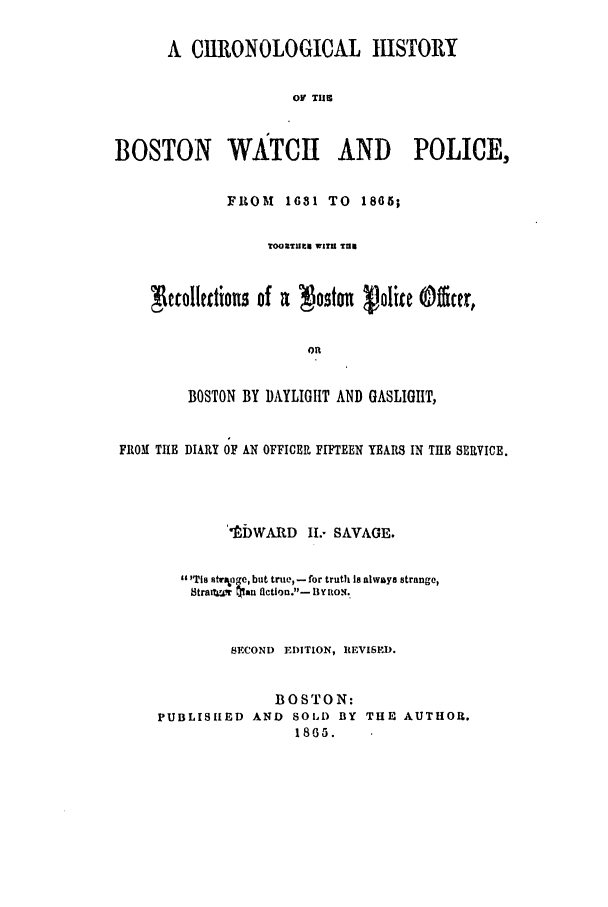 handle is hein.trials/abtmj0001 and id is 1 raw text is: A CIRONOLOGICAL IISTORY
OV THE
BOSTON WATCH AND POLICE,
FROM    1631 TO 1865;
TOORTHIlt WITU TU
ccollkctions of a  oston vJolice @ter,
BOSTON BY DAYLIGHT AND GASLIGHT,
FRO ! TIHE DIARY OF AN OFFICER FIFTEEN YEARS IN THE SERVICE.
MtWARD 1I.- SAVAGE.
At Tia strpo g, but true, - for truth Is always strange,
stra  r 5-an flction.- By noN.
SECOND EDITION, IEVISEI).
BOSTON:
PUBLISHED AND SOLD BY THE AUTHOR.
1805.


