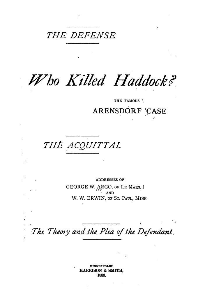 handle is hein.trials/abuij0001 and id is 1 raw text is: THE DEFENSE
Who Killed Haddock?
THE FAMOUS ,
ARENSDORF .CASE
THA/ ACQUITTAL
ADDRESSES OF
GEORGE W. ARGO, OF LE MARS, I
AND
W. W. ERWIN, OF ST. PAUL, MINN.
The Theoiy and the Plea of the Defendant,
MINNEAPOLIS:
HARRISON & SMITH,
1888.


