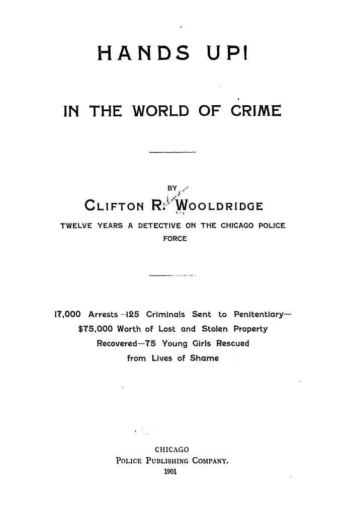 handle is hein.trials/abuk0001 and id is 1 raw text is: HANDS UPI
IN THE WORLD OF CRIME
BY
CLIFTON RXr, WoO LDRIDGE
TWELVE YEARS A DETECTIVE ON THE CHICAGO POLICE
FORCE
IT,000 Arrests --125 Criminals Sent to Penitentiary-
$T5,000 Worth of Lost and Stolen Property
Recovered-75 Young Girls Rescued
from Lives of Shame
CHICAGO
POLICE PUBLISHING COMPANY.
1901


