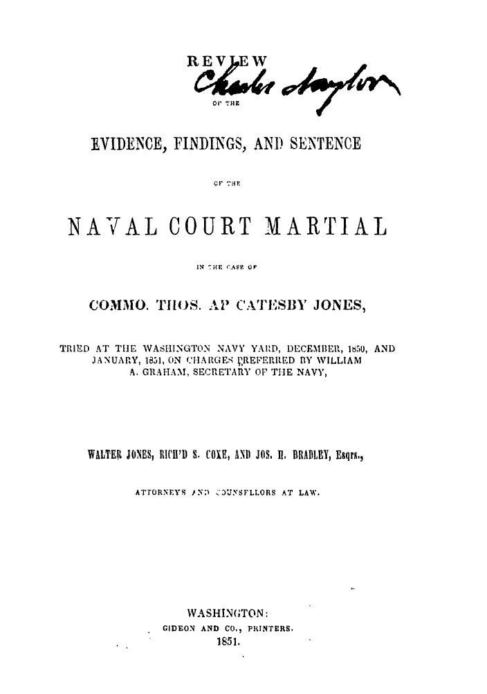 handle is hein.trials/abup0001 and id is 1 raw text is: oP HllE

EVIDENCE, FINDINGS,

AND SEINTENCE

0P 71?

NAVAL COURT MARTIAL
IN  HF CAEF OF
COMMO. TI[OS. AP CATESBY JONES,
TRIED AT THE WASHINGTON NAVY YARD, DECEMBER, 1i5tl, AND
JANUARY, 1831, (IN (1IARGES ,REFERRED BY WILLIAM
A, GRAHAM, SECRETARY OF THE NAVY,
WALTER JONES, RI'I'D S. COXE, ANI JOS. I, BRADLEY, Esqrs.,
ATTORNEYS )N:)'  '3UYSFLLORS AT LAW.
WASHINGTON:
GIDEON AND CO., PRINTERS.
1851.


